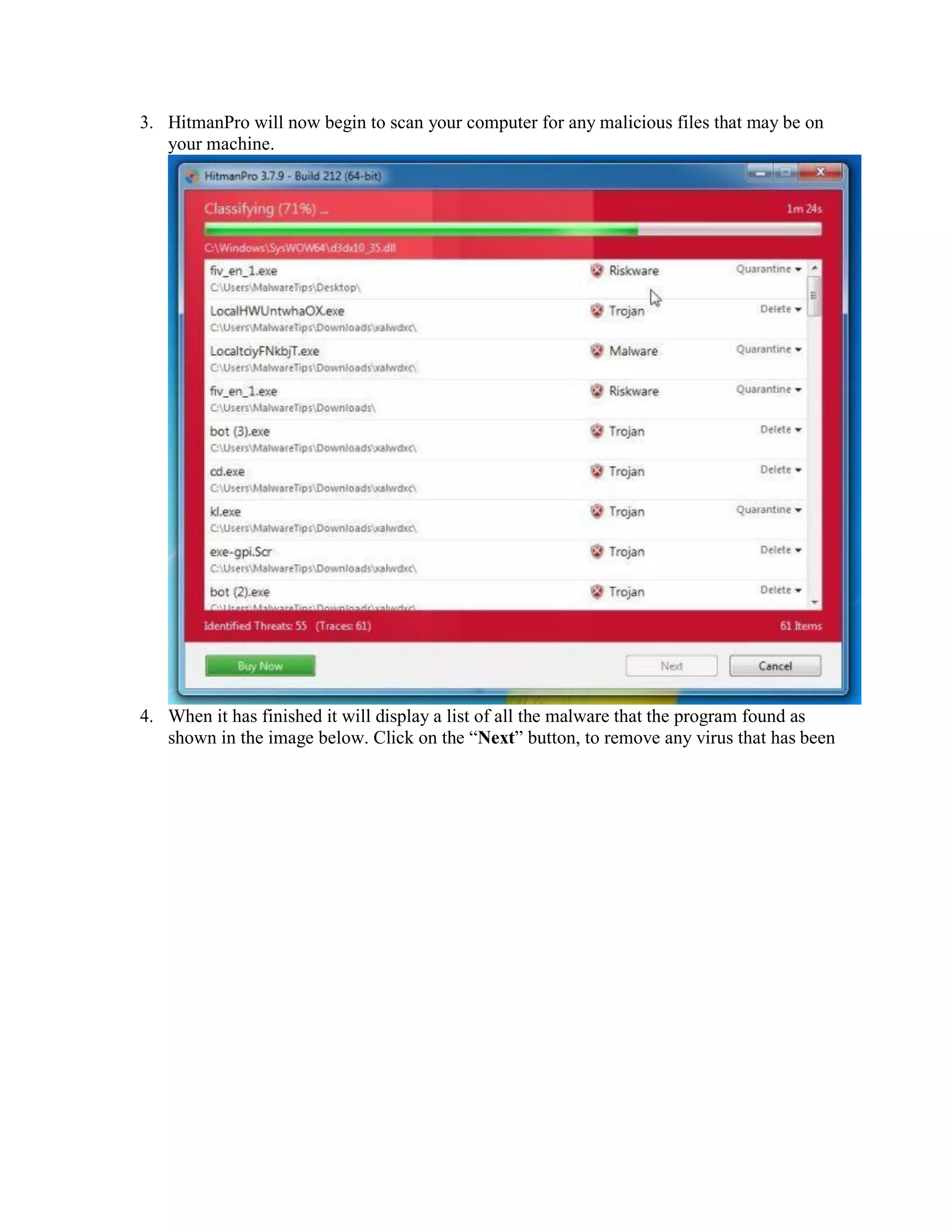 3. HitmanPro will now begin to scan your computer for any malicious files that may be on
your machine.
4. When it has finished it will display a list of all the malware that the program found as
shown in the image below. Click on the “Next” button, to remove any virus that has been
 
