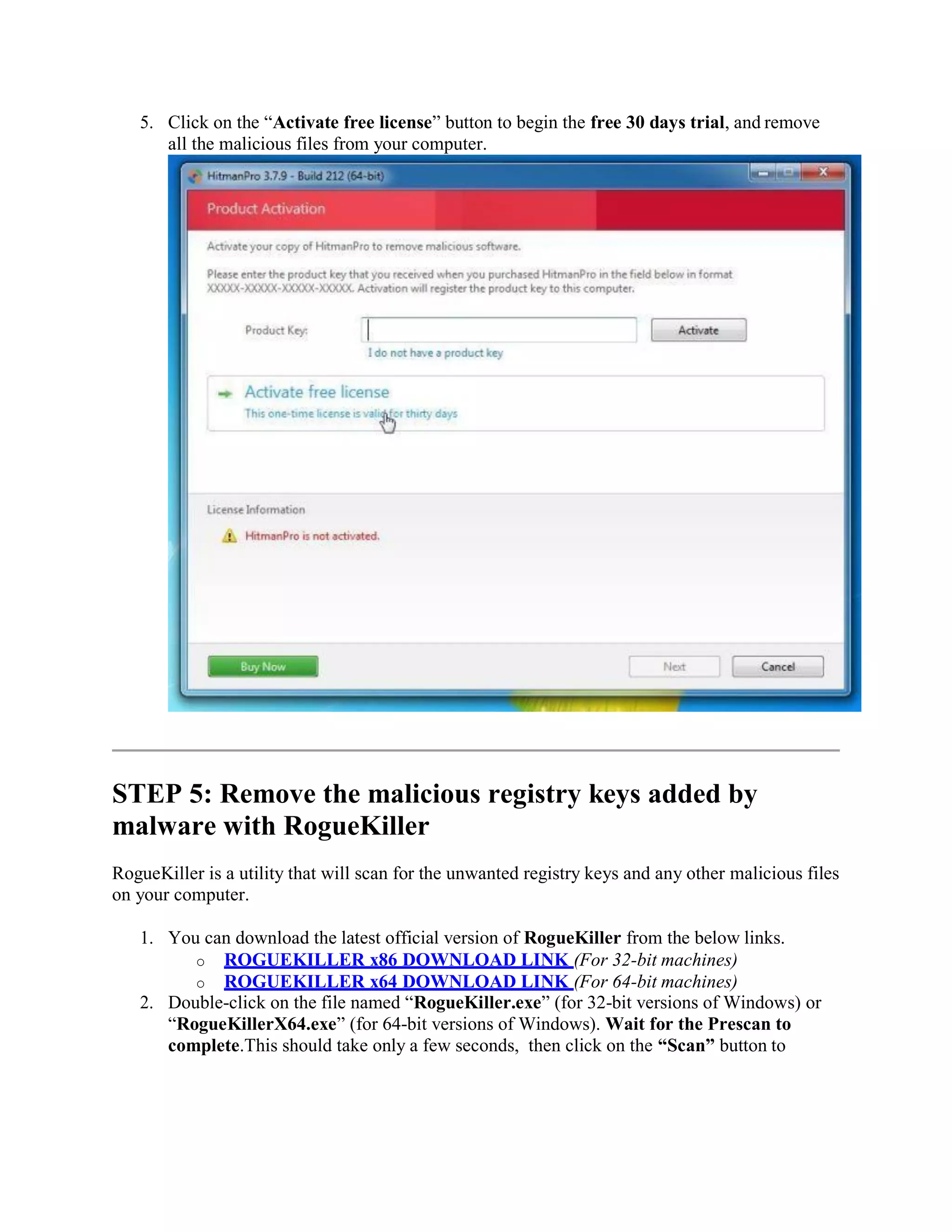 5. Click on the “Activate free license” button to begin the free 30 days trial, and remove
all the malicious files from your computer.
STEP 5: Remove the malicious registry keys added by
malware with RogueKiller
RogueKiller is a utility that will scan for the unwanted registry keys and any other malicious files
on your computer.
1. You can download the latest official version of RogueKiller from the below links.
o ROGUEKILLER x86 DOWNLOAD LINK (For 32-bit machines)
o ROGUEKILLER x64 DOWNLOAD LINK (For 64-bit machines)
2. Double-click on the file named “RogueKiller.exe” (for 32-bit versions of Windows) or
“RogueKillerX64.exe” (for 64-bit versions of Windows). Wait for the Prescan to
complete.This should take only a few seconds, then click on the “Scan” button to
 