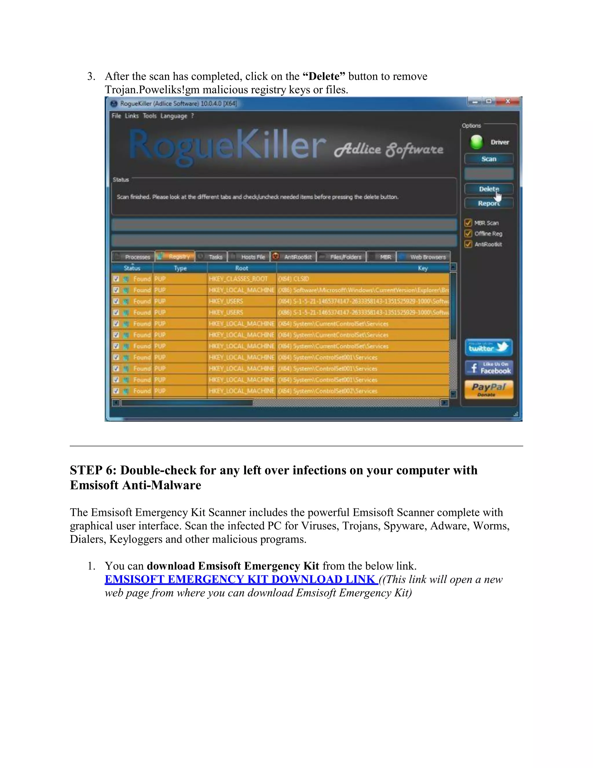 3. After the scan has completed, click on the “Delete” button to remove
Trojan.Poweliks!gm malicious registry keys or files.
STEP 6: Double-check for any left over infections on your computer with
Emsisoft Anti-Malware
The Emsisoft Emergency Kit Scanner includes the powerful Emsisoft Scanner complete with
graphical user interface. Scan the infected PC for Viruses, Trojans, Spyware, Adware, Worms,
Dialers, Keyloggers and other malicious programs.
1. You can download Emsisoft Emergency Kit from the below link.
EMSISOFT EMERGENCY KIT DOWNLOAD LINK ((This link will open a new
web page from where you can download Emsisoft Emergency Kit)
 