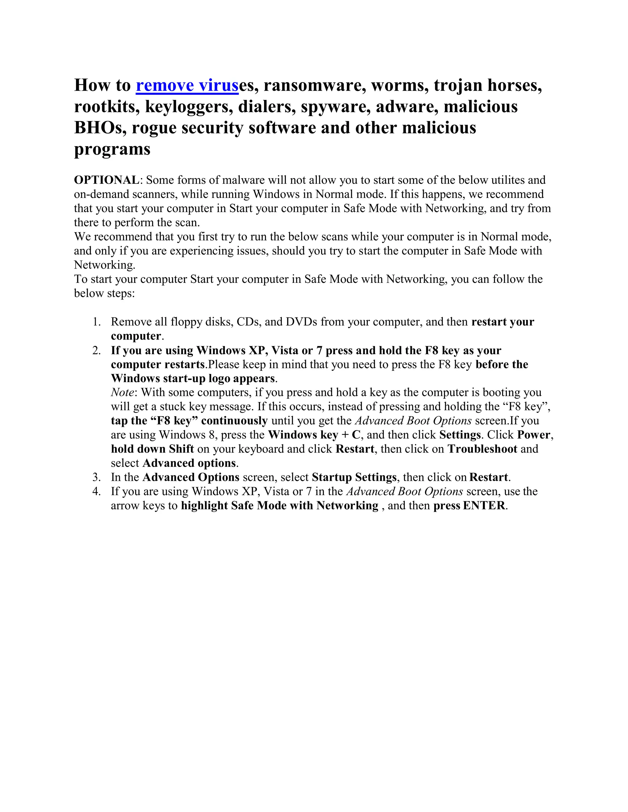 How to remove viruses, ransomware, worms, trojan horses,
rootkits, keyloggers, dialers, spyware, adware, malicious
BHOs, rogue security software and other malicious
programs
OPTIONAL: Some forms of malware will not allow you to start some of the below utilites and
on-demand scanners, while running Windows in Normal mode. If this happens, we recommend
that you start your computer in Start your computer in Safe Mode with Networking, and try from
there to perform the scan.
We recommend that you first try to run the below scans while your computer is in Normal mode,
and only if you are experiencing issues, should you try to start the computer in Safe Mode with
Networking.
To start your computer Start your computer in Safe Mode with Networking, you can follow the
below steps:
1. Remove all floppy disks, CDs, and DVDs from your computer, and then restart your
computer.
2. If you are using Windows XP, Vista or 7 press and hold the F8 key as your
computer restarts.Please keep in mind that you need to press the F8 key before the
Windows start-up logo appears.
Note: With some computers, if you press and hold a key as the computer is booting you
will get a stuck key message. If this occurs, instead of pressing and holding the “F8 key”,
tap the “F8 key” continuously until you get the Advanced Boot Options screen.If you
are using Windows 8, press the Windows key + C, and then click Settings. Click Power,
hold down Shift on your keyboard and click Restart, then click on Troubleshoot and
select Advanced options.
3. In the Advanced Options screen, select Startup Settings, then click on Restart.
4. If you are using Windows XP, Vista or 7 in the Advanced Boot Options screen, use the
arrow keys to highlight Safe Mode with Networking , and then press ENTER.
 