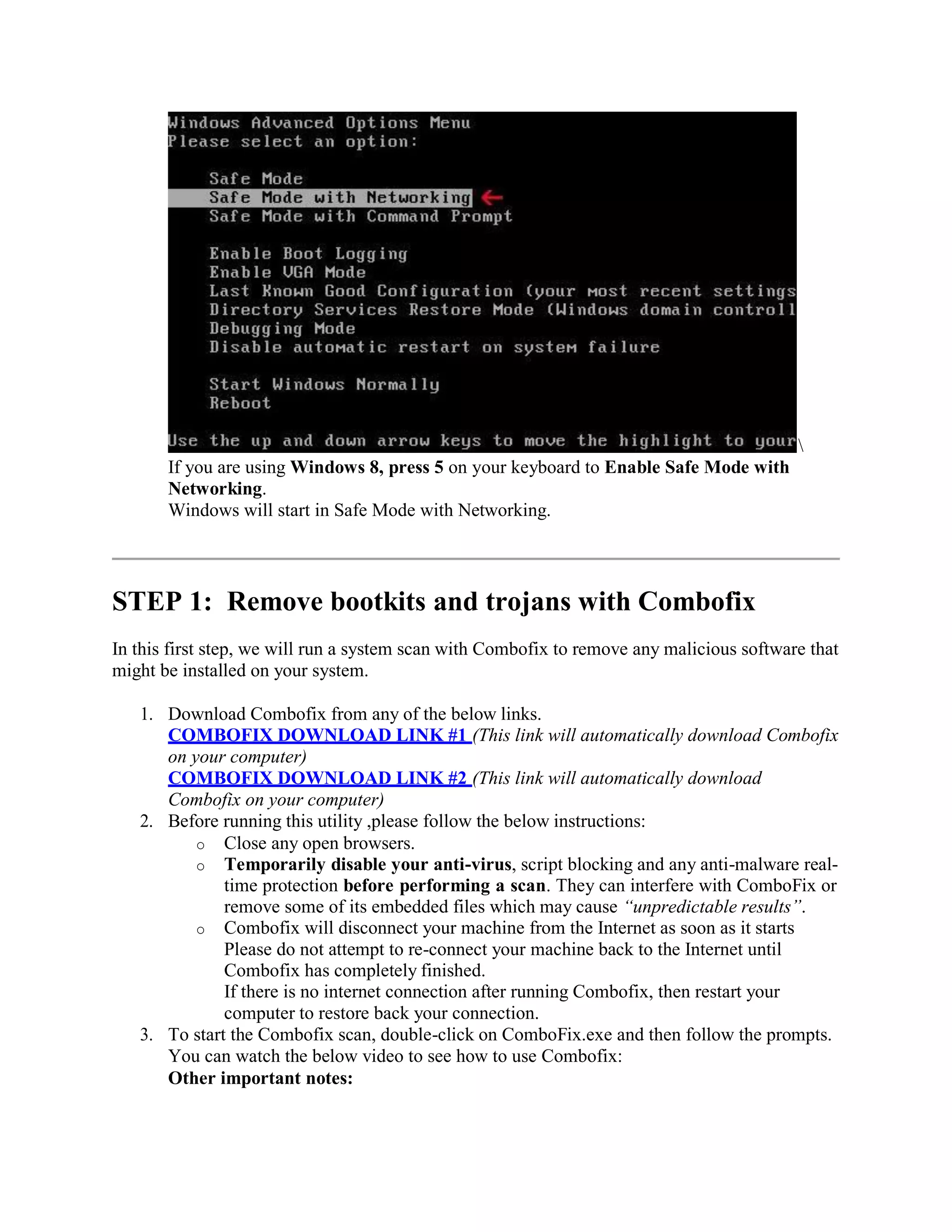 If you are using Windows 8, press 5 on your keyboard to Enable Safe Mode with
Networking.
Windows will start in Safe Mode with Networking.
STEP 1: Remove bootkits and trojans with Combofix
In this first step, we will run a system scan with Combofix to remove any malicious software that
might be installed on your system.
1. Download Combofix from any of the below links.
COMBOFIX DOWNLOAD LINK #1 (This link will automatically download Combofix
on your computer)
COMBOFIX DOWNLOAD LINK #2 (This link will automatically download
Combofix on your computer)
2. Before running this utility ,please follow the below instructions:
o Close any open browsers.
o Temporarily disable your anti-virus, script blocking and any anti-malware real-
time protection before performing a scan. They can interfere with ComboFix or
remove some of its embedded files which may cause “unpredictable results”.
o Combofix will disconnect your machine from the Internet as soon as it starts
Please do not attempt to re-connect your machine back to the Internet until
Combofix has completely finished.
If there is no internet connection after running Combofix, then restart your
computer to restore back your connection.
3. To start the Combofix scan, double-click on ComboFix.exe and then follow the prompts.
You can watch the below video to see how to use Combofix:
Other important notes:
 