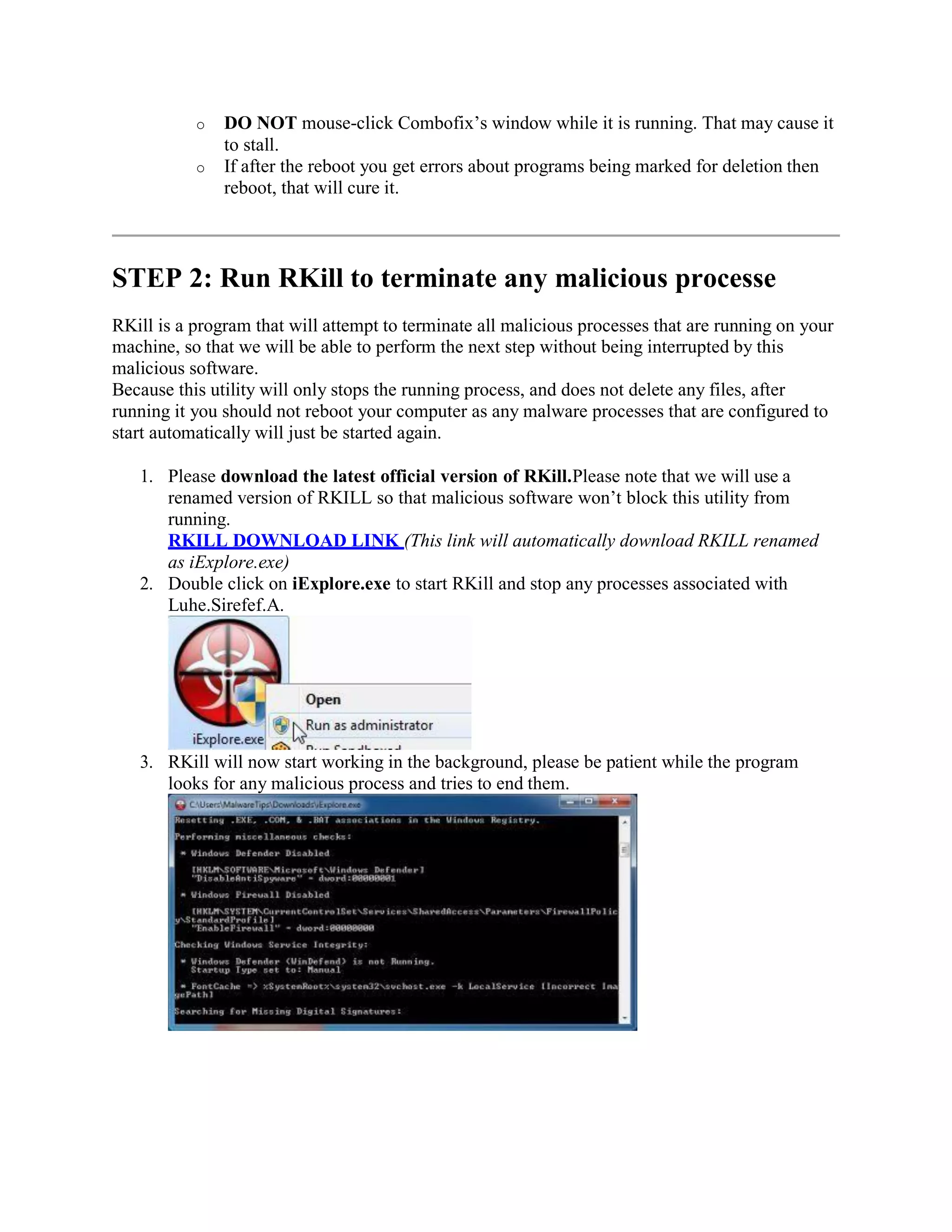 o DO NOT mouse-click Combofix’s window while it is running. That may cause it
to stall.
o If after the reboot you get errors about programs being marked for deletion then
reboot, that will cure it.
STEP 2: Run RKill to terminate any malicious processe
RKill is a program that will attempt to terminate all malicious processes that are running on your
machine, so that we will be able to perform the next step without being interrupted by this
malicious software.
Because this utility will only stops the running process, and does not delete any files, after
running it you should not reboot your computer as any malware processes that are configured to
start automatically will just be started again.
1. Please download the latest official version of RKill.Please note that we will use a
renamed version of RKILL so that malicious software won’t block this utility from
running.
RKILL DOWNLOAD LINK (This link will automatically download RKILL renamed
as iExplore.exe)
2. Double click on iExplore.exe to start RKill and stop any processes associated with
Luhe.Sirefef.A.
3. RKill will now start working in the background, please be patient while the program
looks for any malicious process and tries to end them.
 