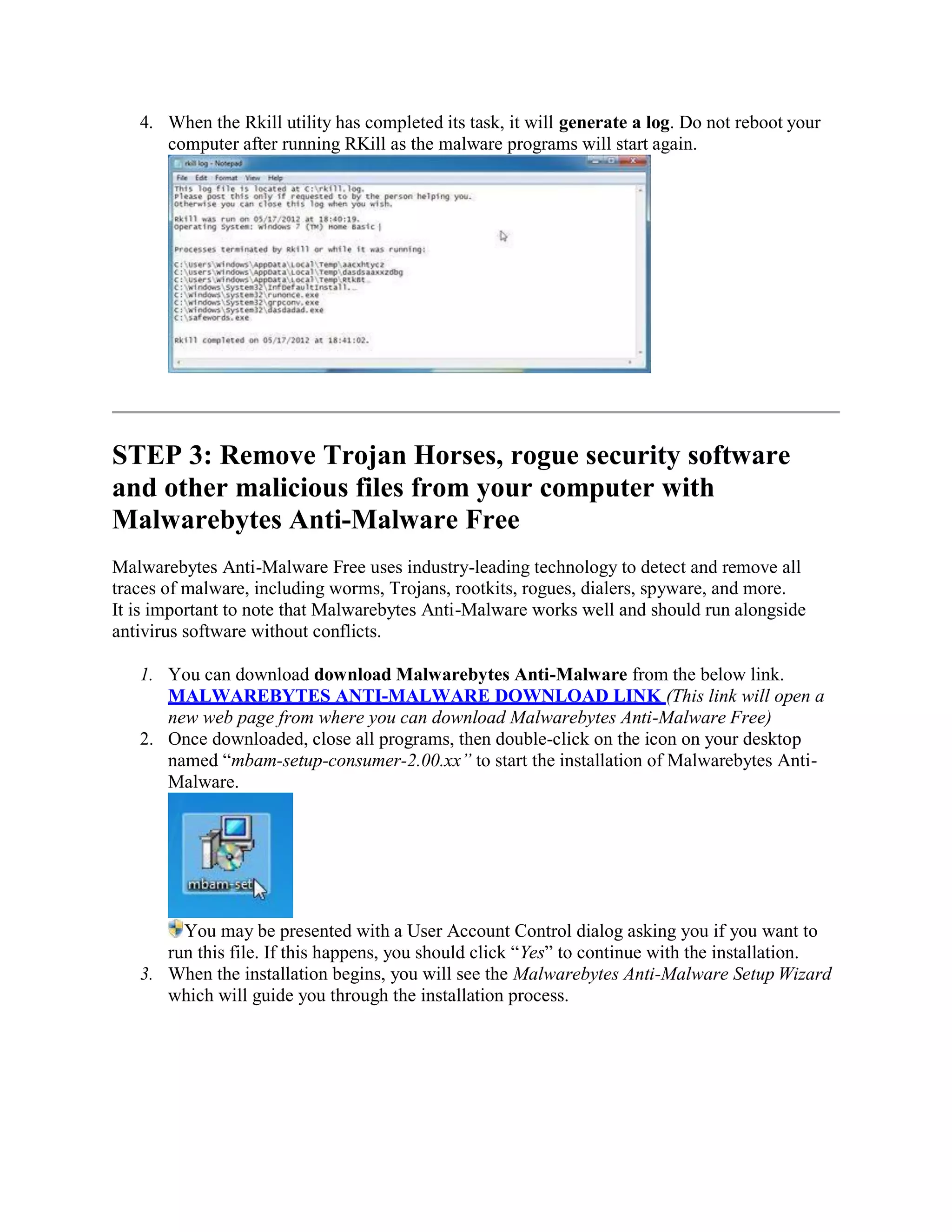 4. When the Rkill utility has completed its task, it will generate a log. Do not reboot your
computer after running RKill as the malware programs will start again.
STEP 3: Remove Trojan Horses, rogue security software
and other malicious files from your computer with
Malwarebytes Anti-Malware Free
Malwarebytes Anti-Malware Free uses industry-leading technology to detect and remove all
traces of malware, including worms, Trojans, rootkits, rogues, dialers, spyware, and more.
It is important to note that Malwarebytes Anti-Malware works well and should run alongside
antivirus software without conflicts.
1. You can download download Malwarebytes Anti-Malware from the below link.
MALWAREBYTES ANTI-MALWARE DOWNLOAD LINK (This link will open a
new web page from where you can download Malwarebytes Anti-Malware Free)
2. Once downloaded, close all programs, then double-click on the icon on your desktop
named “mbam-setup-consumer-2.00.xx” to start the installation of Malwarebytes Anti-
Malware.
You may be presented with a User Account Control dialog asking you if you want to
run this file. If this happens, you should click “Yes” to continue with the installation.
3. When the installation begins, you will see the Malwarebytes Anti-Malware Setup Wizard
which will guide you through the installation process.
 