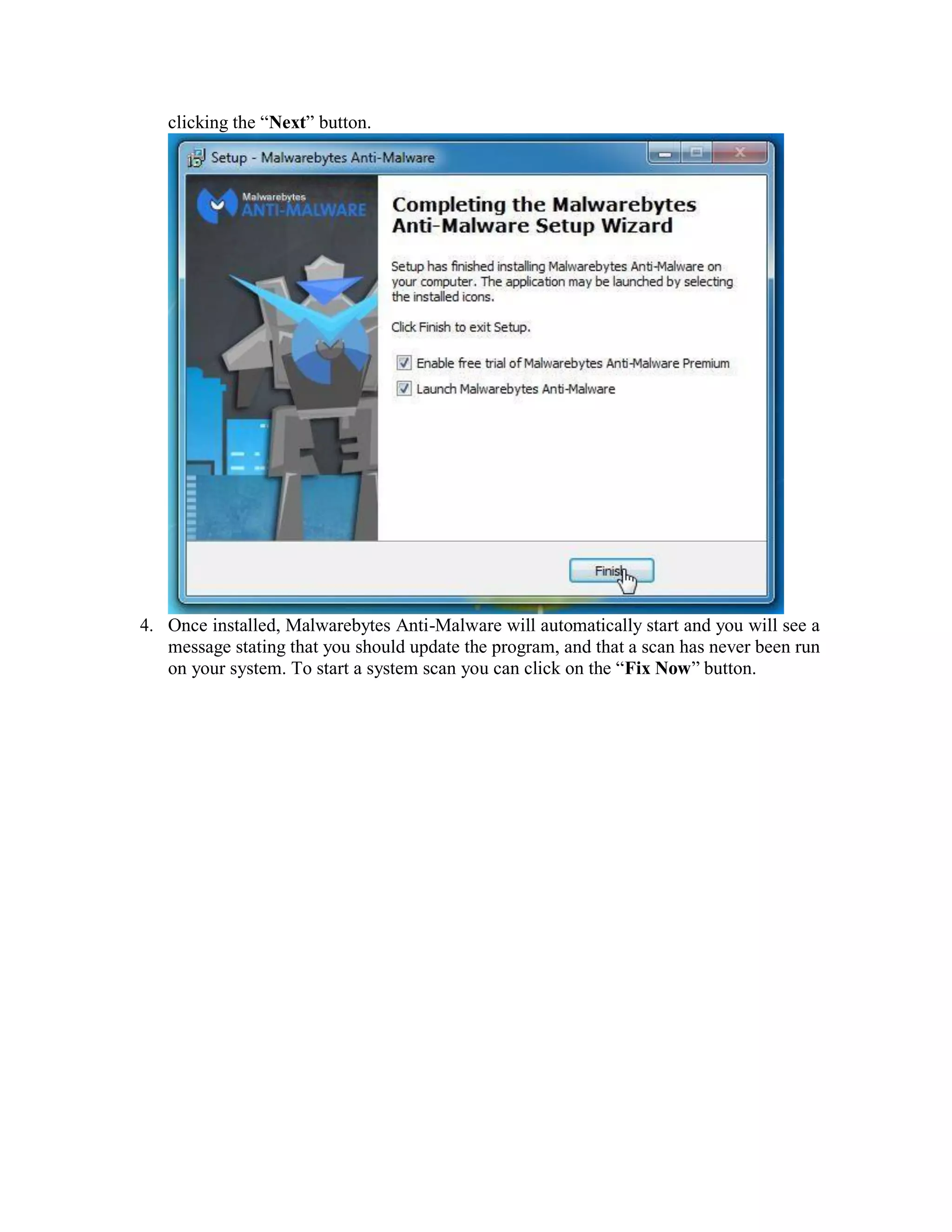 clicking the “Next” button.
4. Once installed, Malwarebytes Anti-Malware will automatically start and you will see a
message stating that you should update the program, and that a scan has never been run
on your system. To start a system scan you can click on the “Fix Now” button.
 