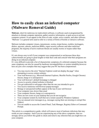 How to easily clean an infected computer
(Malware Removal Guide)
Malware, short for malicious (or malevolent) software, is software used or programmed by
attackers to disrupt computer operation, gather sensitive information, or gain access to private
computer systems. It can appear in the form of code, scripts, active content, and other software.
‘Malware’ is a general term used to refer to a variety of forms of hostile or intrusive software.
Malware includes computer viruses, ransomware, worms, trojan horses, rootkits, keyloggers,
dialers, spyware, adware, malicious BHOs, rogue security software and other malicious
programs; the majority of active malware threats are usually worms or trojans rather than
viruses.
It’s not always easy to tell if your computer was compromised or not,because these days
cybercriminals are going to great lengths to hide their code and conceal what their programs are
doing on an infected computer.
It’s very difficult to provide a list of characteristic symptoms of a infected computer because the
same symptoms can also be caused by hardware incompatibilities or system instability,however
here are just a few examples that may suggest that your PC has been compromised :
 You may receive the error “Internet Explorer could not display the page” when
attempting to access certain websites
 Your web browser (e.g., Microsoft Internet Explorer, Mozilla Firefox, Google Chrome)
freezes, hangs or is unresponsive
 Your web browser’s default homepage is changed
 Access to security related websites is blocked
 You get redirected to web pages other than the one you intended to go to
 You receive numerous web-browser popup messages
 Strange or unexpected toolbars appear at the top of your web browser
 Your computer runs slower than usual
 Your computer freezes, hangs or is unresponsive
 There are new icons on your desktop that you do not recognize
 Your computer restarts by itself (but not a restart caused by Windows Updates)
 You see unusual error messages (e.g., messages saying there are missing or corrupt files
folders)
 You are unable to access the Control Panel, Task Manager, Registry Editor or Command
Prompt.
This article is a comprehensive guide, which will remove most of malware infections that may
reside on your computer. And if you are experiencing any of the above symptoms, then we
strongly advise you follow this guide to check and remove any infection that you might have on
your computer.
 