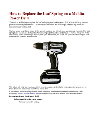 How to Replace the Leaf Spring on a Makita
Power Drill
This article will help you replace the leaf spring in your Makita power drill, which will help improve
your drill's clutch performance. The article also describes the basic steps for breaking down and
reassembling a Makita drill.

The leaf spring on a Makita power drill is a small part that can fall out when you open up your drill. This little
spring helps prevent the drill's clutch from slipping out of its setting and should be nestled into a slot in the
drill housing. If the leaf spring is missing from your Makita drill, the clutch will spin without clicking on each
power setting, possibly while you drill.




This article will help you troubleshoot this common problem and will also help explain the proper way to
break down and reassemble your Makita power drill.
If you need a new leaf spring or other power tool parts, remember to use eReplacementParts.com's
convenient product number search feature to get the right parts for all your do-it-yourself repairs.

Breaking Down the Power Drill
      1. Remove the battery and screws
             Remove your drill's battery.
 