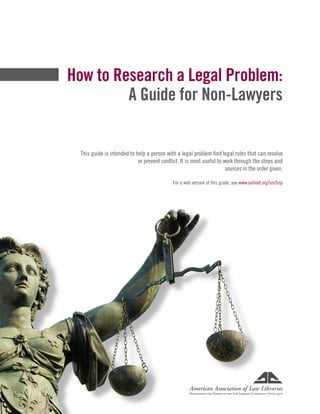 How to Research a Legal Problem:
A Guide for Non-Lawyers
This guide is intended to help a person with a legal problem find legal rules that can resolve
or prevent conflict. It is most useful to work through the steps and
sources in the order given.
For a web version of this guide, see www.aallnet.org/sis/lisp
 