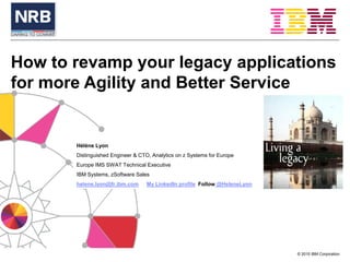 © 2015 IBM Corporation
How to revamp your legacy applications
for more Agility and Better Service
Hélène Lyon
Distinguished Engineer & CTO, Analytics on z Systems for Europe
Europe IMS SWAT Technical Executive
IBM Systems, zSoftware Sales
helene.lyon@fr.ibm.com My LinkedIn profile Follow @HeleneLyon
 
