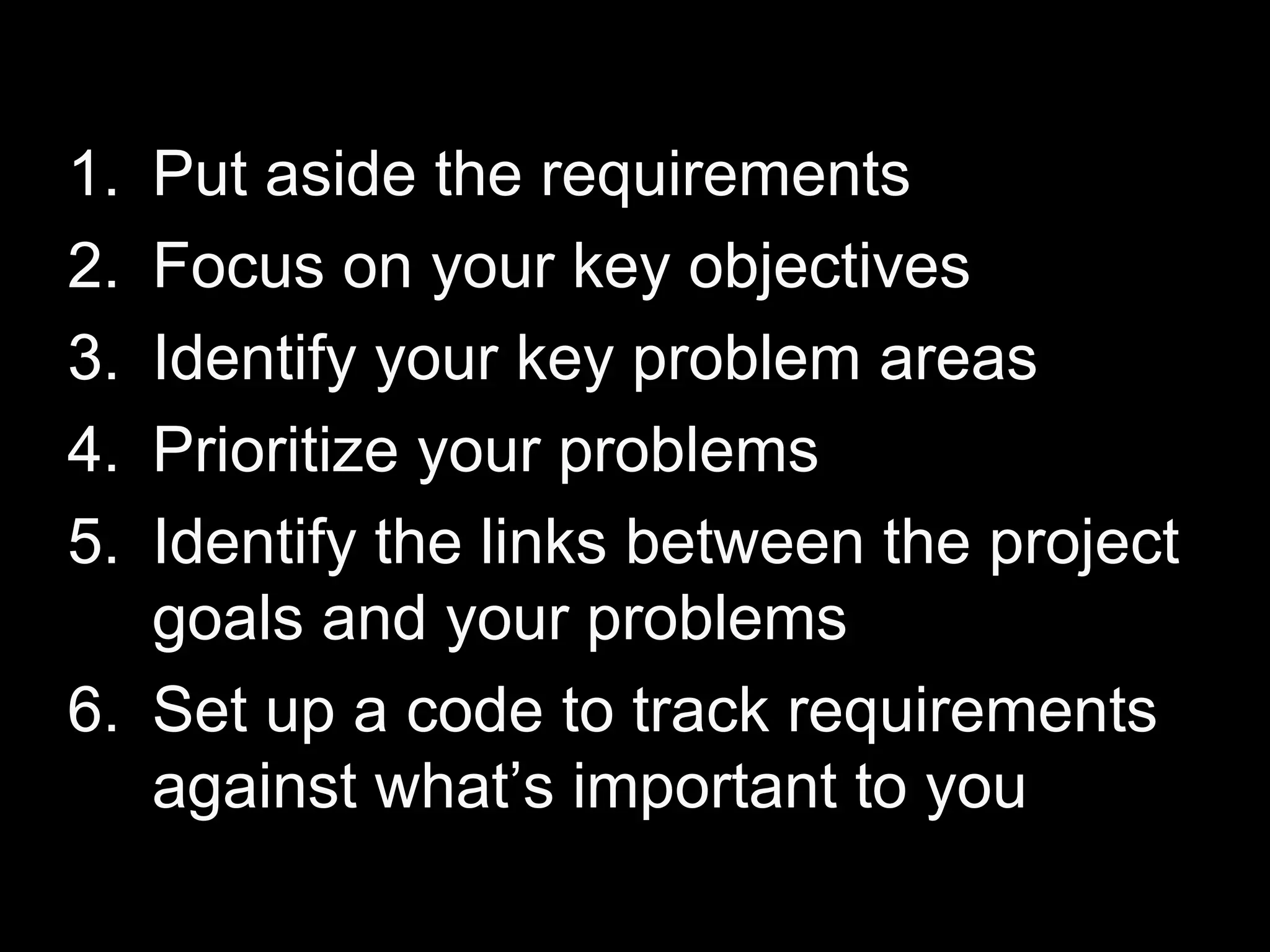 Put aside the requirements Focus on your key objectives Identify your key problem areas Prioritize your problems Identify the links between the project goals and your problems  Set up a code to track requirements against what’s important to you 