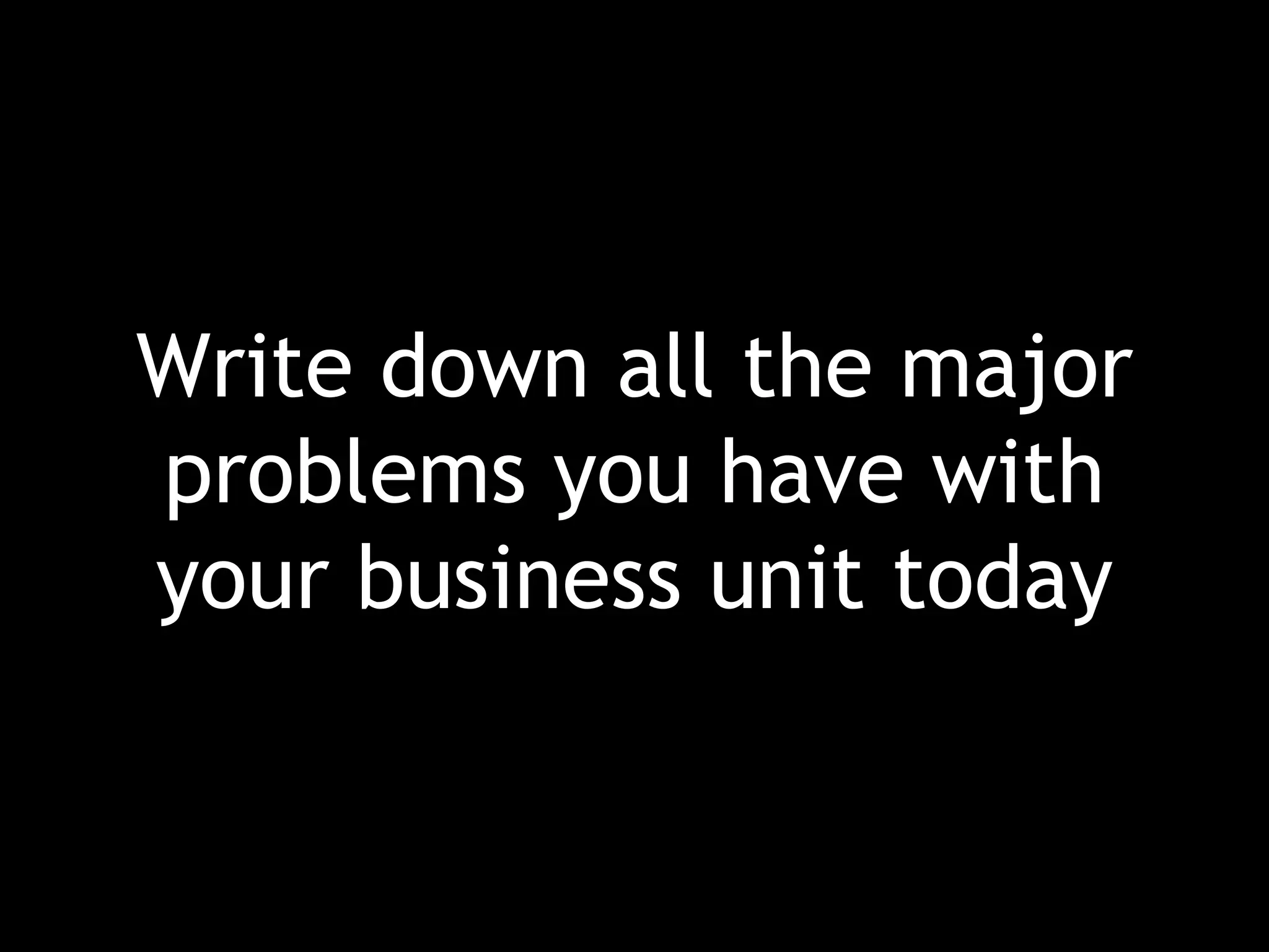 Write down all the major problems you have with your business unit today 