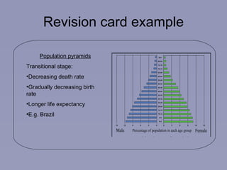 Revision card example Population pyramids Transitional stage: Decreasing death rate Gradually decreasing birth rate Longer life expectancy E.g. Brazil 