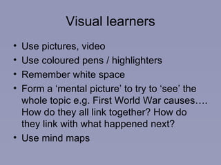 Visual learners Use pictures, video Use coloured pens / highlighters Remember white space Form a ‘mental picture’ to try to ‘see’ the whole topic e.g. First World War causes…. How do they all link together? How do they link with what happened next? Use mind maps 