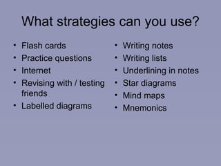 What strategies can you use? Flash cards Practice questions Internet Revising with / testing friends Labelled diagrams Writing notes Writing lists Underlining in notes Star diagrams Mind maps Mnemonics 