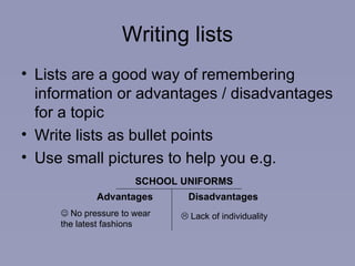 Writing lists Lists are a good way of remembering information or advantages / disadvantages for a topic Write lists as bullet points  Use small pictures to help you e.g. SCHOOL UNIFORMS Advantages  Disadvantages   No pressure to wear  the latest fashions   Lack of individuality  