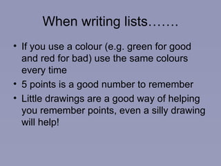 When writing lists……. If you use a colour (e.g. green for good and red for bad) use the same colours every time 5 points is a good number to remember Little drawings are a good way of helping you remember points, even a silly drawing will help! 
