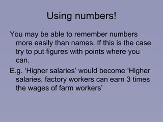 Using numbers! You may be able to remember numbers more easily than names. If this is the case try to put figures with points where you can. E.g. ‘Higher salaries’ would become ‘Higher salaries, factory workers can earn 3 times the wages of farm workers’ 