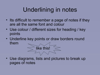 Underlining in notes Its difficult to remember a page of notes if they are all the same font and colour Use colour / different sizes for heading / key points Underline key points or draw borders round them  like this! Use diagrams, lists and pictures to break up pages of notes 