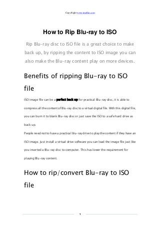 Copy Right www.imelfin.com
1
How to Rip Blu-ray to ISO
Rip Blu-ray disc to ISO file is a great choice to make
back up, by ripping the content to ISO image you can
also make the Blu-ray content play on more devices.
Benefits of ripping Blu-ray to ISO
file
ISO image file can be a perfect back up for practical Blu-ray disc, it is able to
compress all the content of Blu-ray disc to a virtual digital file. With this digital file,
you can burn it to blank Blu-ray disc or just save the ISO to a safe hard drive as
back up.
People need not to have a practical blu-ray drive to play the content if they have an
ISO image. Just install a virtual drive software you can load the image file just like
you inserted a Blu-ray disc to computer. This has lower the requirement for
playing Blu-ray content.
How to rip/convert Blu-ray to ISO
file
 