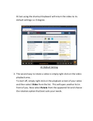 At last using the shortcut Keyboard will return the video to its
default settings i.e. 0 degree.
At Default Setting
2. The second way to rotate a video is simply right-click on the video
playback area.
To start off, simply right click on the playback screen of your video
and then select Video from the list. This will open another list in
front of you. Now select Rotate from the appeared list and choose
the rotation option that best suits your needs.
 