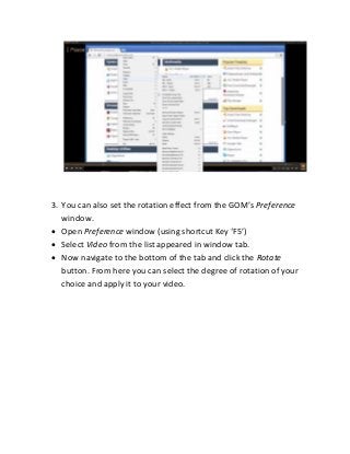 3. You can also set the rotatio effect fro the GOM s Preference
window.
 Open Preference wi dow usi g shortcut Key F5
 Select Video from the list appeared in window tab.
 Now navigate to the bottom of the tab and click the Rotate
button. From here you can select the degree of rotation of your
choice and apply it to your video.
 