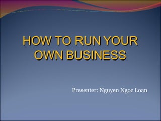 HOW TO RUN YOUR OWN BUSINESS Presenter: Nguyen Ngoc Loan 