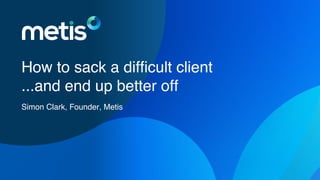 How to sack a difficult client
...and end up better off
Simon Clark, Founder, Metis
 