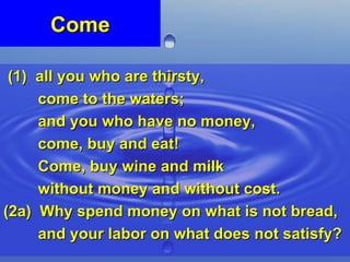 Come (1)  all you who are thirsty,  come to the waters;  and you who have no money,  come, buy and eat!  Come, buy wine and milk  without money and without cost. (2a)  Why spend money on what is not bread,  and your labor on what does not satisfy?  