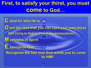 First, to satisfy your thirst, you must  come  to God… C   God for who He is O  mit the idea that you can cure your own thirst Quit trying to find love in all the wrong places…  M  eekness in Spirit E  xperience God Recognize the fact that God wants you to come to HIM! 