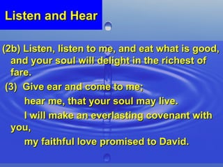 Listen and Hear (2b) Listen, listen to me, and eat what is good, and your soul will delight in the richest of fare. (3)  Give ear and come to me;  hear me, that your soul may live.  I will make an everlasting covenant with you,  my faithful love promised to David. 