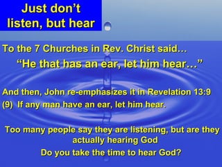 Just don’t listen, but hear To the 7 Churches in Rev. Christ said… “ He that has an ear, let him hear…”   And then, John re-emphasizes it in Revelation 13:9 (9)  If any man have an ear, let him hear. Too many people say they are listening, but are they actually hearing God Do you take the time to hear God? 