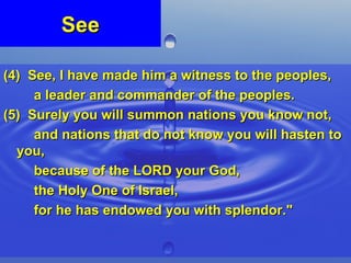 See (4)  See, I have made him a witness to the peoples,  a leader and commander of the peoples. (5)  Surely you will summon nations you know not,  and nations that do not know you will hasten to you,  because of the LORD your God,  the Holy One of Israel,  for he has endowed you with splendor." 