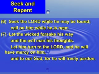 Seek and Repent (6)  Seek the LORD while he may be found;  call on him while he is near. (7)  Let the wicked forsake his way  and the evil man his thoughts.  Let him turn to the LORD, and he will have mercy on him,  and to our God, for he will freely pardon. 
