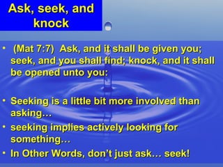 Ask, seek, and knock (Mat 7:7)  Ask, and it shall be given you; seek, and you shall find; knock, and it shall be opened unto you:  Seeking is a little bit more involved than asking…  seeking implies actively looking for something…  In Other Words, don’t just ask… seek!  