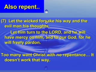 Also repent.. (7)  Let the wicked forsake his way and the evil man his thoughts.  Let him turn to the LORD, and he will have mercy on him, and to our God, for he will freely pardon. Too many want Christ with no repentance… It doesn’t work that way. 