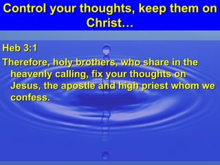 Control your thoughts, keep them on Christ… Heb 3:1 Therefore, holy brothers, who share in the heavenly calling, fix your thoughts on Jesus, the apostle and high priest whom we confess. 