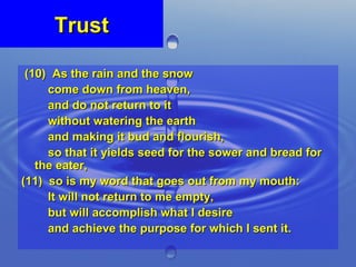 Trust (10)  As the rain and the snow  come down from heaven,  and do not return to it  without watering the earth  and making it bud and flourish,  so that it yields seed for the sower and bread for the eater, (11)  so is my word that goes out from my mouth:  It will not return to me empty,  but will accomplish what I desire  and achieve the purpose for which I sent it. 