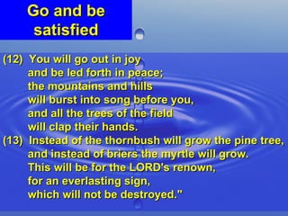Go and be satisfied (12)  You will go out in joy  and be led forth in peace;  the mountains and hills  will burst into song before you,  and all the trees of the field  will clap their hands. (13)  Instead of the thornbush will grow the pine tree,  and instead of briers the myrtle will grow.  This will be for the LORD's renown,  for an everlasting sign,  which will not be destroyed." 