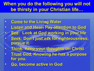 When you do the following you will not be thirsty in your Christian life… Come  to the Living Water Listen  and Hear: Pay attention to God See :  Look at God working in your life Seek : Don’t just ask for righteousness, pursue it. Think : Keep your thoughts on Christ Trust  God, Knowing he has a purpose for you. Go , become active in God 