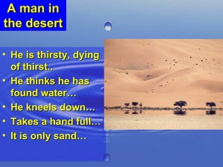 A man in the desert  He is thirsty, dying of thirst..  He thinks he has found water… He kneels down… Takes a hand full… It is only sand… 