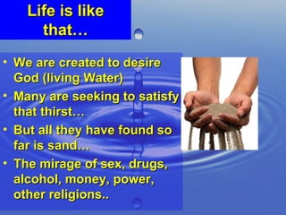 Life is like that… We are created to desire God (living Water) Many are seeking to satisfy that thirst… But all they have found so far is sand… The mirage of sex, drugs, alcohol, money, power, other religions.. 