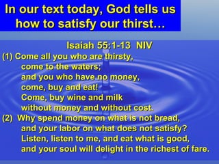 In our text today, God tells us how to satisfy our thirst… Isaiah 55:1-13  NIV (1) Come all you who are thirsty,  come to the waters;  and you who have no money,  come, buy and eat!  Come, buy wine and milk  without money and without cost. (2)  Why spend money on what is not bread,  and your labor on what does not satisfy?  Listen, listen to me, and eat what is good,  and your soul will delight in the richest of fare. 
