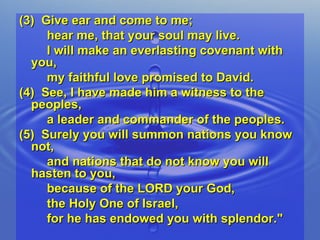 (3)  Give ear and come to me;  hear me, that your soul may live.  I will make an everlasting covenant with you,  my faithful love promised to David. (4)  See, I have made him a witness to the peoples,  a leader and commander of the peoples. (5)  Surely you will summon nations you know not,  and nations that do not know you will hasten to you,  because of the LORD your God,  the Holy One of Israel,  for he has endowed you with splendor." 