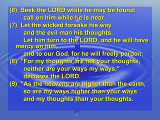 (6)  Seek the LORD while he may be found;  call on him while he is near. (7)  Let the wicked forsake his way  and the evil man his thoughts.  Let him turn to the LORD, and he will have mercy on him,  and to our God, for he will freely pardon. (8)  "For my thoughts are not your thoughts,  neither are your ways my ways,"  declares the LORD. (9)  "As the heavens are higher than the earth,  so are my ways higher than your ways  and my thoughts than your thoughts. 