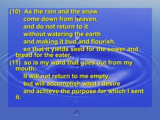 (10)  As the rain and the snow  come down from heaven,  and do not return to it  without watering the earth  and making it bud and flourish,  so that it yields seed for the sower and bread for the eater, (11)  so is my word that goes out from my mouth:  It will not return to me empty,  but will accomplish what I desire  and achieve the purpose for which I sent it. 