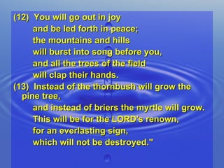 (12)  You will go out in joy  and be led forth in peace;  the mountains and hills  will burst into song before you,  and all the trees of the field  will clap their hands. (13)  Instead of the thornbush will grow the pine tree,  and instead of briers the myrtle will grow.  This will be for the LORD's renown,  for an everlasting sign,  which will not be destroyed." 