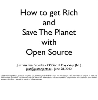 How to get Rich
                               and
                         Save The Planet
                               with
                          Open Source
                     Just van den Broecke - OSGeo.nl Day - Velp (NL)
                             just@justobjects.nl - June 28, 2012
                                                                                                                                1
Good morning ! Yesss, our own very ﬁrst OSGeo.nl Day has started! I hope you will enjoy it. This keynote is in English as we have
international guests for this plenary. (Excuse me for my American accent but I worked a long time for a US company. Just in case
you were thinking I wanted to sound as a businessman)
 