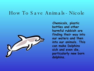 How To Save Animals- Nicole Chemicals, plastic bottles and other harmful rubbish are finding their way into our waters and then into our animals. This can make Dolphins sick and even die, particularly new born dolphins.   