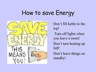How to save Energy Don’t fill kettle to the top! Turn off lights when you leave a room! Don’t turn heating up full! Don’t leave things on standby! 
