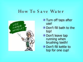 How To Save Water   Turn off taps after use! Don’t fill bath to the top! Don’t leave tap running when brushing teeth! Don’t fill kettle to top for one cup! 