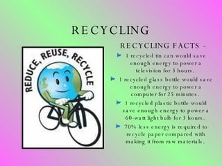 RECYCLING RECYCLING FACTS -  1 recycled tin can would save enough energy to power a television for 3 hours.  1 recycled glass bottle would save enough energy to power a computer for 25 minutes.  1 recycled plastic bottle would save enough energy to power a 60-watt light bulb for 3 hours.  70% less energy is required to recycle paper compared with making it from raw materials.  